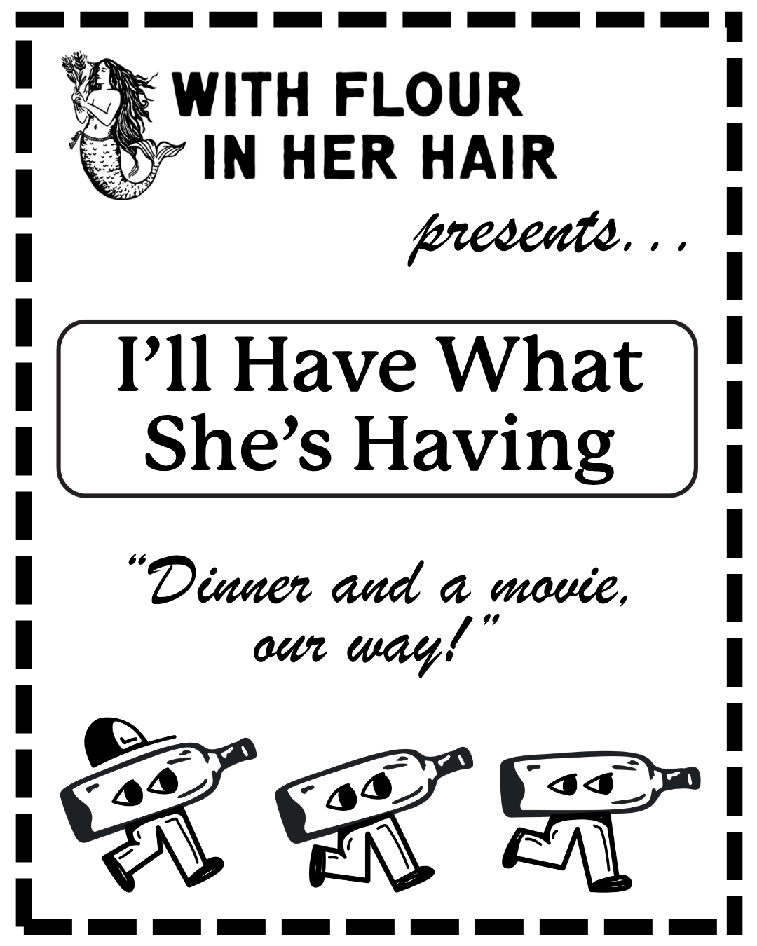 A black-and-white poster reads, "With Flour in Her Hair presents... I’ll Have What She’s Having. 'Dinner and a movie, our way!'" It features three walking bottle characters and a mermaid illustration.